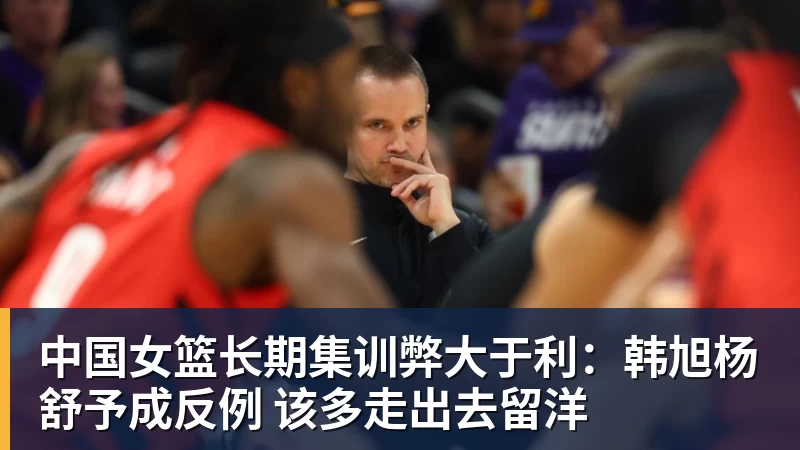 九游体育中国女篮长期集训弊大于利：韩旭杨舒予成反例 该多走出去留洋
