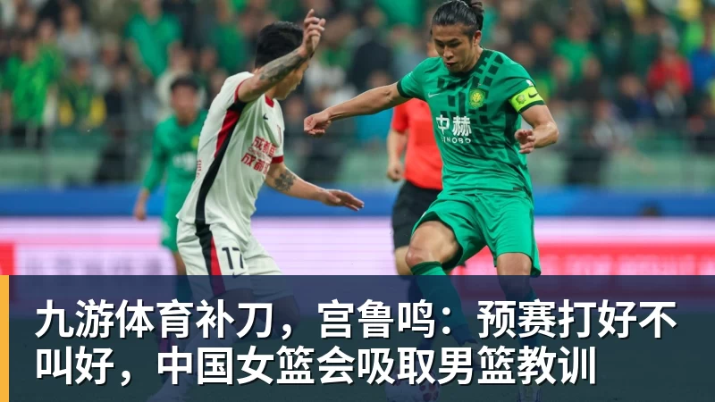 九游体育补刀，宫鲁鸣：预赛打好不叫好，中国女篮会吸取男篮教训