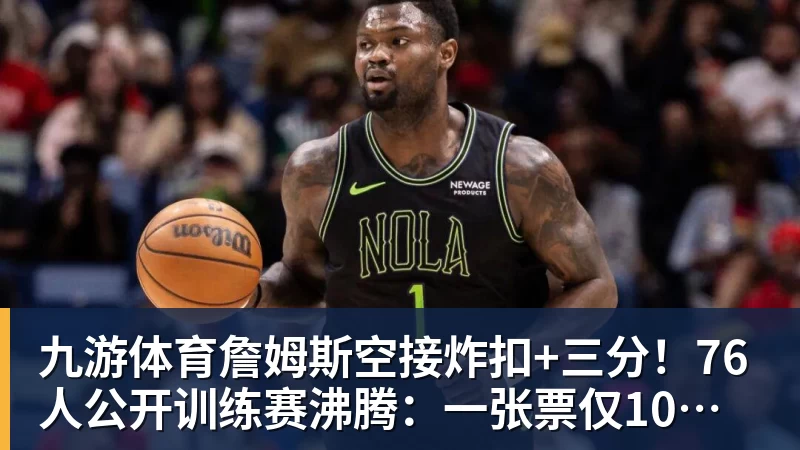 九游体育詹姆斯空接炸扣+三分！76人公开训练赛沸腾：一张票仅10美元