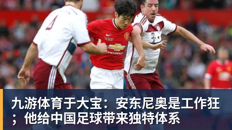 九游体育于大宝：安东尼奥是工作狂；他给中国足球带来独特体系